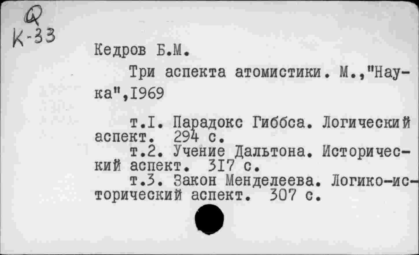 ﻿к-зз
Кедров Б.М.
Три аспекта атомистики. М.,"Наука”, 1969
т.1. Парадокс Гиббса. Логический аспект. 294 с.
т.2. Учение Дальтона. Исторический аспект. 317 с.
т.З. Закон Менделеева. Логико-ис торический аспект. 307 с.